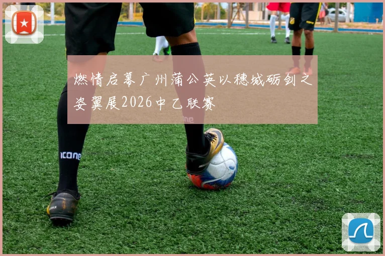 燃情启幕广州蒲公英以穗城砺剑之姿翼展2026中乙联赛