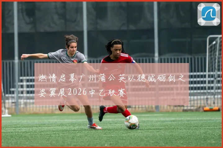 燃情启幕广州蒲公英以穗城砺剑之姿翼展2026中乙联赛