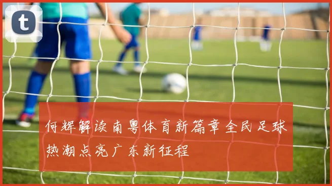 何辉解读南粤体育新篇章全民足球热潮点亮广东新征程